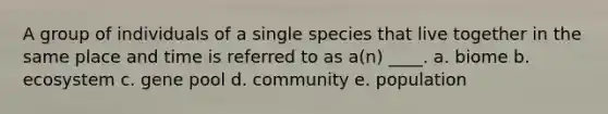 A group of individuals of a single species that live together in the same place and time is referred to as a(n) ____. a. biome b. ecosystem c. gene pool d. community e. population