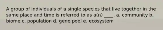 A group of individuals of a single species that live together in the same place and time is referred to as a(n) ____. a. community b. biome c. population d. gene pool e. ecosystem