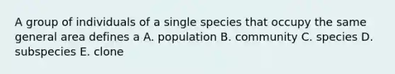 A group of individuals of a single species that occupy the same general area defines a A. population B. community C. species D. subspecies E. clone