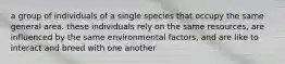 a group of individuals of a single species that occupy the same general area. these individuals rely on the same resources, are influenced by the same environmental factors, and are like to interact and breed with one another