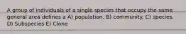 A group of individuals of a single species that occupy the same general area defines a A) population. B) community. C) species. D) Subspecies E) Clone