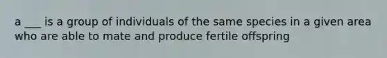 a ___ is a group of individuals of the same species in a given area who are able to mate and produce fertile offspring