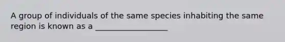 A group of individuals of the same species inhabiting the same region is known as a __________________