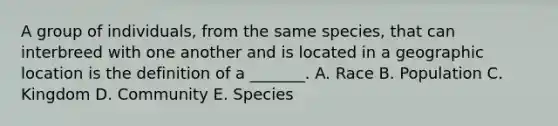 A group of individuals, from the same species, that can interbreed with one another and is located in a geographic location is the definition of a _______. A. Race B. Population C. Kingdom D. Community E. Species