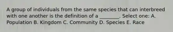 A group of individuals from the same species that can interbreed with one another is the definition of a ________. Select one: A. Population B. Kingdom C. Community D. Species E. Race