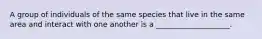 A group of individuals of the same species that live in the same area and interact with one another is a ____________________.