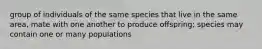 group of individuals of the same species that live in the same area, mate with one another to produce offspring; species may contain one or many populations