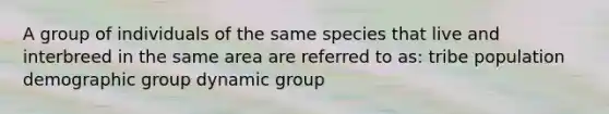 A group of individuals of the same species that live and interbreed in the same area are referred to as: tribe population demographic group dynamic group