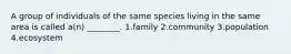A group of individuals of the same species living in the same area is called a(n) ________. 1.family 2.community 3.population 4.ecosystem