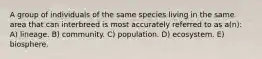 A group of individuals of the same species living in the same area that can interbreed is most accurately referred to as a(n): A) lineage. B) community. C) population. D) ecosystem. E) biosphere.