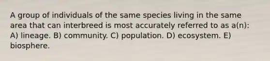 A group of individuals of the same species living in the same area that can interbreed is most accurately referred to as a(n): A) lineage. B) community. C) population. D) ecosystem. E) biosphere.