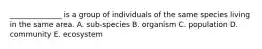 ______________ is a group of individuals of the same species living in the same area. A. sub-species B. organism C. population D. community E. ecosystem