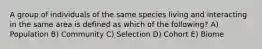 A group of individuals of the same species living and interacting in the same area is defined as which of the following? A) Population B) Community C) Selection D) Cohort E) Biome