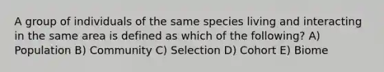 A group of individuals of the same species living and interacting in the same area is defined as which of the following? A) Population B) Community C) Selection D) Cohort E) Biome