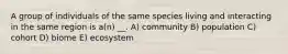 A group of individuals of the same species living and interacting in the same region is a(n) __. A) community B) population C) cohort D) biome E) ecosystem
