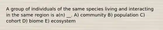 A group of individuals of the same species living and interacting in the same region is a(n) __. A) community B) population C) cohort D) biome E) ecosystem