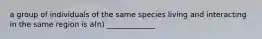 a group of individuals of the same species living and interacting in the same region is a(n) _____________