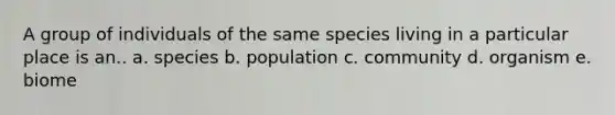 A group of individuals of the same species living in a particular place is an.. a. species b. population c. community d. organism e. biome