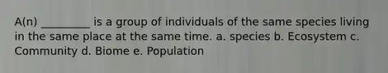 A(n) _________ is a group of individuals of the same species living in the same place at the same time. a. species b. Ecosystem c. Community d. Biome e. Population