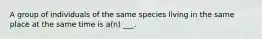 A group of individuals of the same species living in the same place at the same time is a(n) ___.