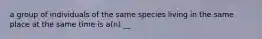 a group of individuals of the same species living in the same place at the same time is a(n) __