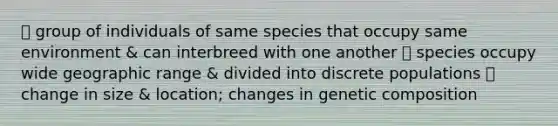 ⎻ group of individuals of same species that occupy same environment & can interbreed with one another ⎻ species occupy wide geographic range & divided into discrete populations ⎻ change in size & location; changes in genetic composition