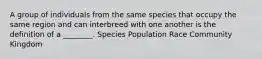 A group of individuals from the same species that occupy the same region and can interbreed with one another is the definition of a ________. Species Population Race Community Kingdom