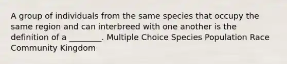 A group of individuals from the same species that occupy the same region and can interbreed with one another is the definition of a ________. Multiple Choice Species Population Race Community Kingdom