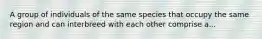 A group of individuals of the same species that occupy the same region and can interbreed with each other comprise a...