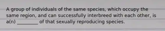 A group of individuals of the same species, which occupy the same region, and can successfully interbreed with each other, is a(n) _________ of that sexually reproducing species.