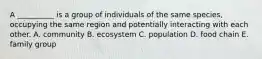 A __________ is a group of individuals of the same species, occupying the same region and potentially interacting with each other. A. community B. ecosystem C. population D. food chain E. family group