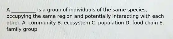 A __________ is a group of individuals of the same species, occupying the same region and potentially interacting with each other. A. community B. ecosystem C. population D. food chain E. family group