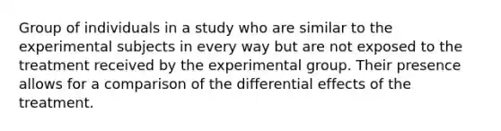 Group of individuals in a study who are similar to the experimental subjects in every way but are not exposed to the treatment received by the experimental group. Their presence allows for a comparison of the differential effects of the treatment.