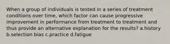 When a group of individuals is tested in a series of treatment conditions over time, which factor can cause progressive improvement in performance from treatment to treatment and thus provide an alternative explanation for the results? a.history b.selection bias c.practice d.fatigue