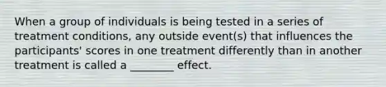 When a group of individuals is being tested in a series of treatment conditions, any outside event(s) that influences the participants' scores in one treatment differently than in another treatment is called a ________ effect.