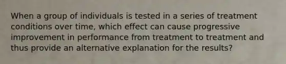 When a group of individuals is tested in a series of treatment conditions over time, which effect can cause progressive improvement in performance from treatment to treatment and thus provide an alternative explanation for the results?