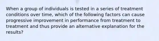 When a group of individuals is tested in a series of treatment conditions over time, which of the following factors can cause progressive improvement in performance from treatment to treatment and thus provide an alternative explanation for the results?