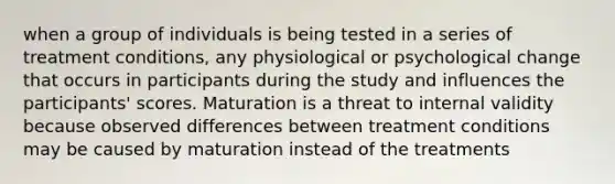 when a group of individuals is being tested in a series of treatment conditions, any physiological or psychological change that occurs in participants during the study and influences the participants' scores. Maturation is a threat to internal validity because observed differences between treatment conditions may be caused by maturation instead of the treatments