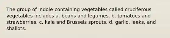 The group of indole-containing vegetables called cruciferous vegetables includes a. beans and legumes. b. tomatoes and strawberries. c. kale and Brussels sprouts. d. garlic, leeks, and shallots.