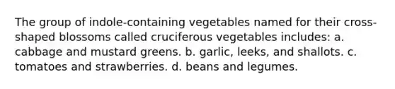 The group of indole-containing vegetables named for their cross-shaped blossoms called cruciferous vegetables includes: a. cabbage and mustard greens. b. garlic, leeks, and shallots. c. tomatoes and strawberries. d. beans and legumes.