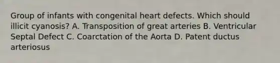 Group of infants with congenital heart defects. Which should illicit cyanosis? A. Transposition of great arteries B. Ventricular Septal Defect C. Coarctation of the Aorta D. Patent ductus arteriosus