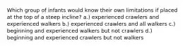 Which group of infants would know their own limitations if placed at the top of a steep incline? a.) experienced crawlers and experienced walkers b.) experienced crawlers and all walkers c.) beginning and experienced walkers but not crawlers d.) beginning and experienced crawlers but not walkers