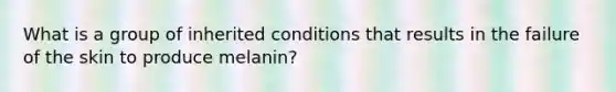 What is a group of inherited conditions that results in the failure of the skin to produce melanin?