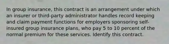 In group insurance, this contract is an arrangement under which an insurer or third-party administrator handles record keeping and claim payment functions for employers sponsoring self-insured group insurance plans, who pay 5 to 10 percent of the normal premium for these services. Identify this contract.