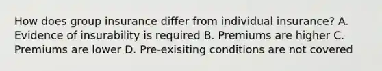 How does group insurance differ from individual insurance? A. Evidence of insurability is required B. Premiums are higher C. Premiums are lower D. Pre-exisiting conditions are not covered