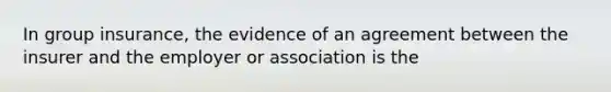 In group insurance, the evidence of an agreement between the insurer and the employer or association is the