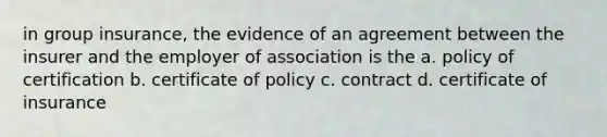 in group insurance, the evidence of an agreement between the insurer and the employer of association is the a. policy of certification b. certificate of policy c. contract d. certificate of insurance