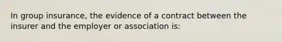 In group insurance, the evidence of a contract between the insurer and the employer or association is: