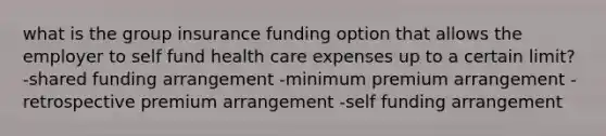 what is the group insurance funding option that allows the employer to self fund health care expenses up to a certain limit? -shared funding arrangement -minimum premium arrangement -retrospective premium arrangement -self funding arrangement