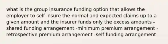 what is the group insurance funding option that allows the employer to self insure the normal and expected claims up to a given amount and the insurer funds only the excess amounts -shared funding arrangement -minimum premium arrangement -retrospective premium arrangement -self funding arrangement